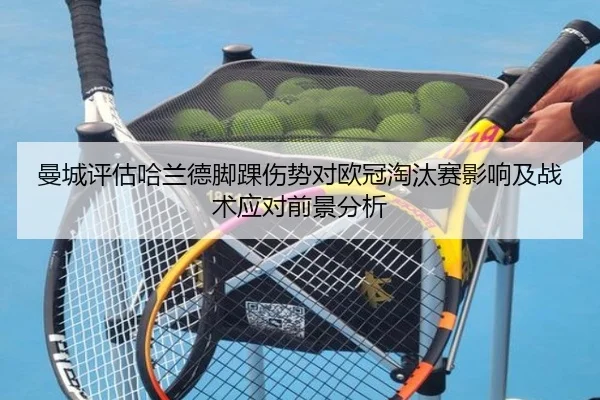 曼城评估哈兰德脚踝伤势对欧冠淘汰赛影响及战术应对前景分析