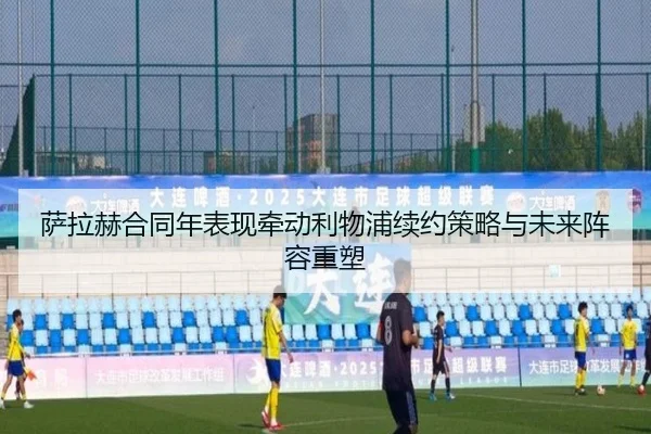 萨拉赫合同年表现牵动利物浦续约策略与未来阵容重塑（kaiyun）