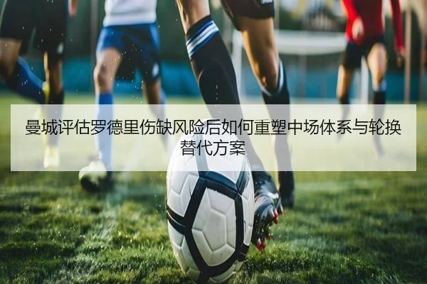 曼城评估罗德里伤缺风险后如何重塑中场体系与轮换替代方案
